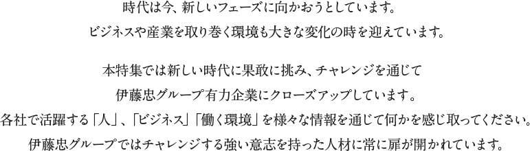 時代は今、新しいフェーズに向かおうとしています。ビジネスや産業を取り巻く環境も大きな変化の時を迎えています。本特集では新しい時代に果敢に挑み、チャレンジを通じて成長する伊藤忠グループ有力企業にクローズアップしています。各社で活躍する「人」、「ビジネス」「働く環境」を様々な情報を通じて何かを感じ取ってください。伊藤忠グループではチャレンジする強い意志を持った人材に常に扉が開かれています。