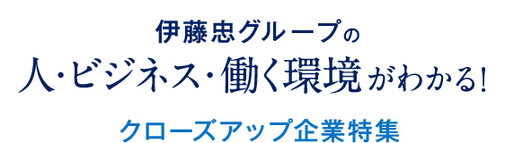 伊藤忠グループの 人・ビジネス・働く環境がわかる！クローズアップ企業特集