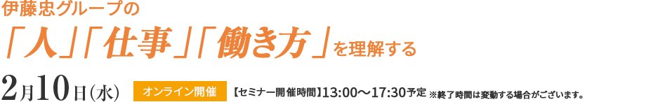 伊藤忠グループの「人」「仕事」「働き方」を理解する2月10日（水）オンライン開催【セミナー開催時間】13:00～17:30予定 ※終了時間は変動する場合がございます。