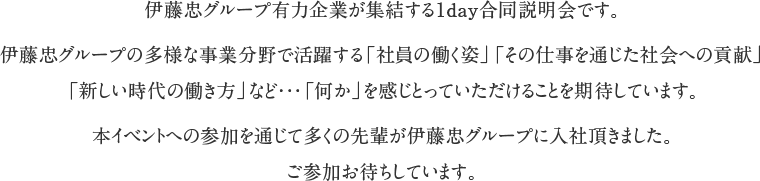 伊藤忠グループ有力企業が集結する1day合同説明会です。伊藤忠グループの多様な事業分野で活躍する「社員の働く姿」「その仕事を通じた社会への貢献」「新しい時代の働き方」など・・・「何か」を感じとっていただけることを期待しています。本イベントへの参加を通じて多くの先輩が伊藤忠グループに入社頂きました。ご参加お待ちしています。